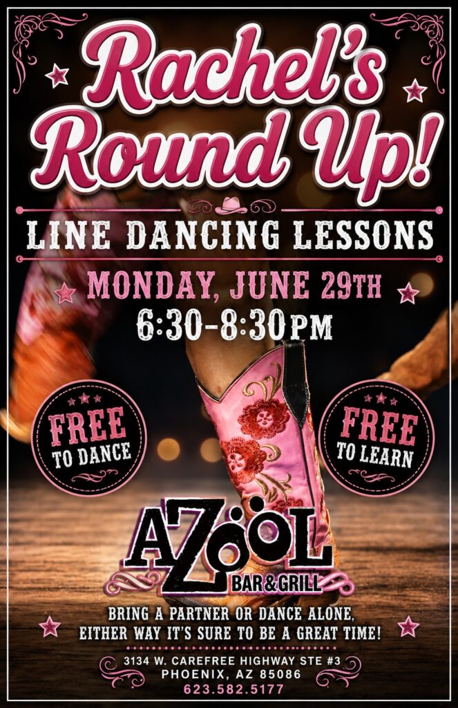 Rachels Round Up! LINE DANCING LESSONS MONDAY, JUNE 29TH 6:30-8:30 PM FREE TO DANCE FREE TO LEARN AZOOL BAR & GRILL BRING A PARTNER OR DANCE ALONE, EITHER WAY IT'S SURE TO BE A GREAT TIME! 3134 W. CAREFREE HIGHWAY SUITE #3 PHOENIX, AZ 85086 623.582.5177